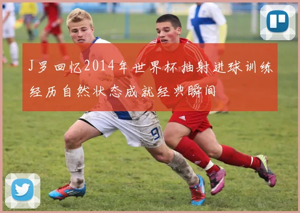 J罗回忆2014年世界杯抽射进球训练经历自然状态成就经典瞬间