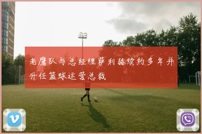 老鹰队与总经理萨利赫续约多年并升任篮球运营总裁
