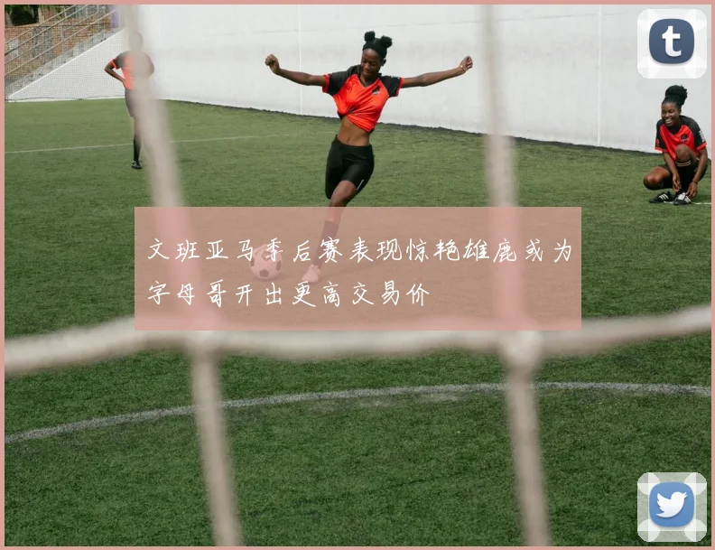 文班亚马季后赛表现惊艳雄鹿或为字母哥开出更高交易价