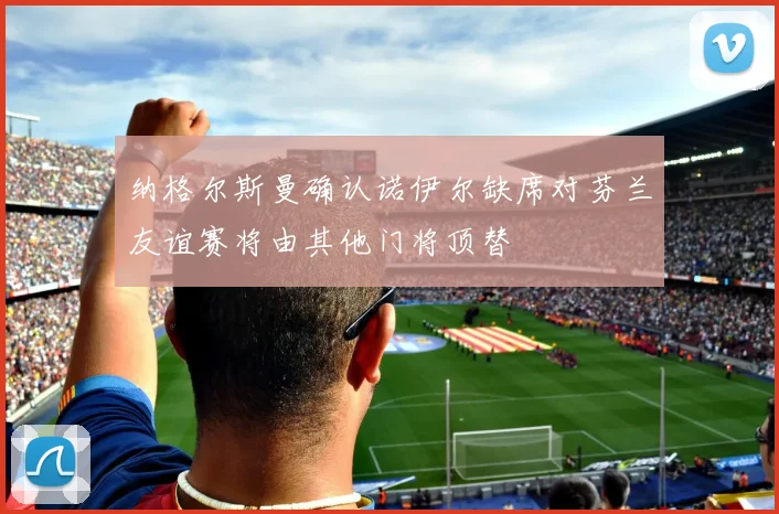 纳格尔斯曼确认诺伊尔缺席对芬兰友谊赛将由其他门将顶替