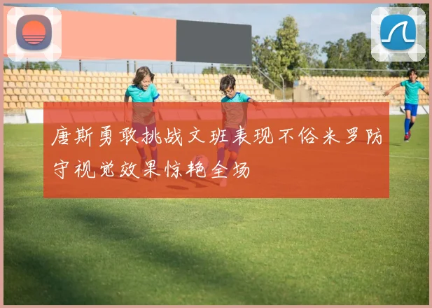 唐斯勇敢挑战文班表现不俗米罗防守视觉效果惊艳全场