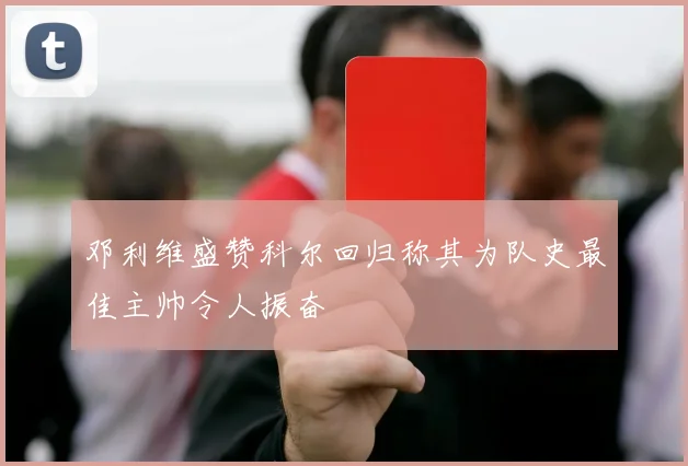 邓利维盛赞科尔回归称其为队史最佳主帅令人振奋